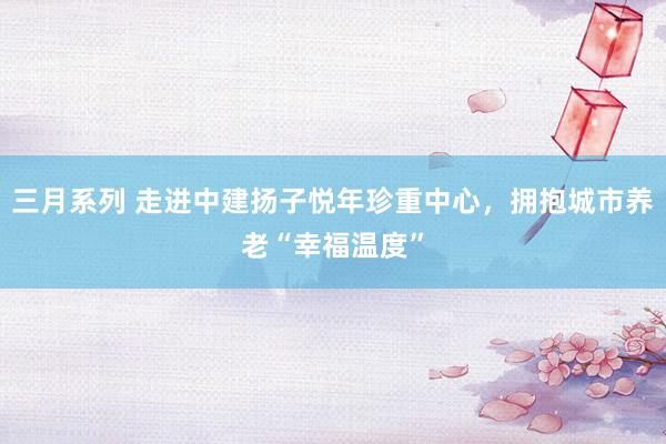 三月系列 走进中建扬子悦年珍重中心，拥抱城市养老“幸福温度”