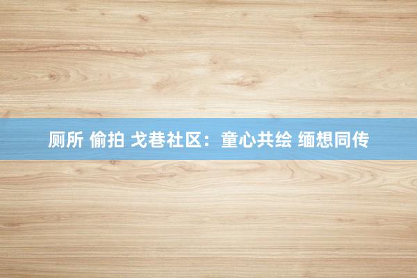 厕所 偷拍 戈巷社区：童心共绘 缅想同传