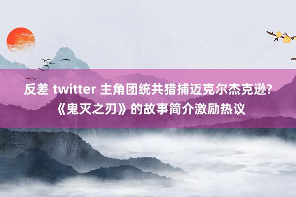 反差 twitter 主角团统共猎捕迈克尔杰克逊? 《鬼灭之刃》的故事简介激励热议