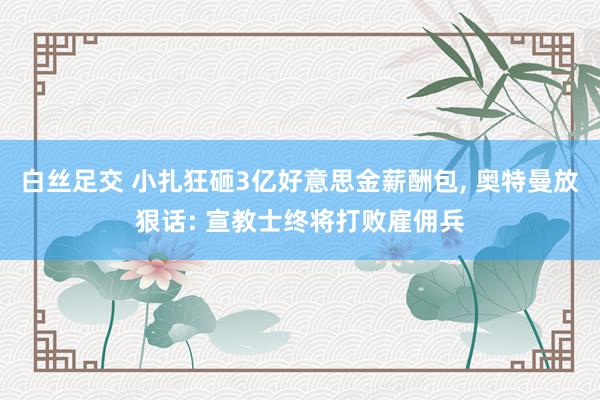 白丝足交 小扎狂砸3亿好意思金薪酬包, 奥特曼放狠话: 宣教士终将打败雇佣兵