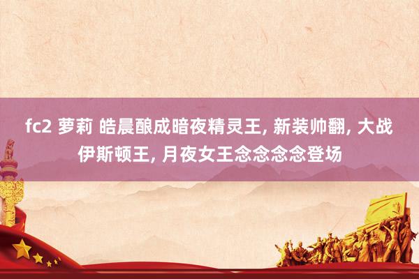 fc2 萝莉 皓晨酿成暗夜精灵王, 新装帅翻, 大战伊斯顿王, 月夜女王念念念念登场